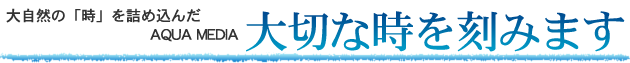 大自然の「時」を詰め込んだAQUA MEDIA大切な時を刻みます